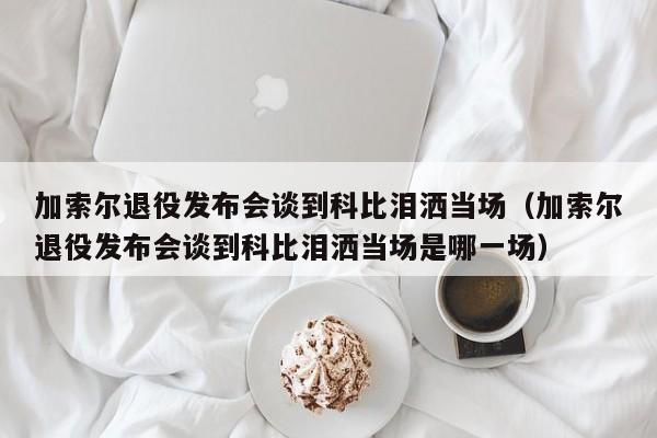 加索尔退役发布会谈到科比泪洒当场（加索尔退役发布会谈到科比泪洒当场是哪一场）