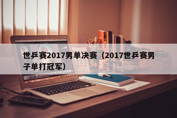 世乒赛2017男单决赛（2017世乒赛男子单打冠军）