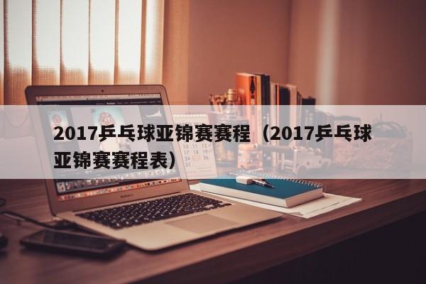 2017乒乓球亚锦赛赛程（2017乒乓球亚锦赛赛程表）