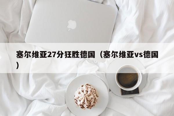 塞尔维亚27分狂胜德国（塞尔维亚vs德国）