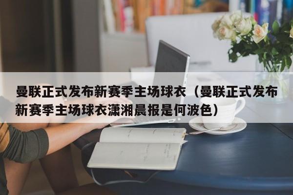 曼联正式发布新赛季主场球衣（曼联正式发布新赛季主场球衣潇湘晨报是何波色）