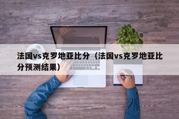 法国vs克罗地亚比分（法国vs克罗地亚比分预测结果）