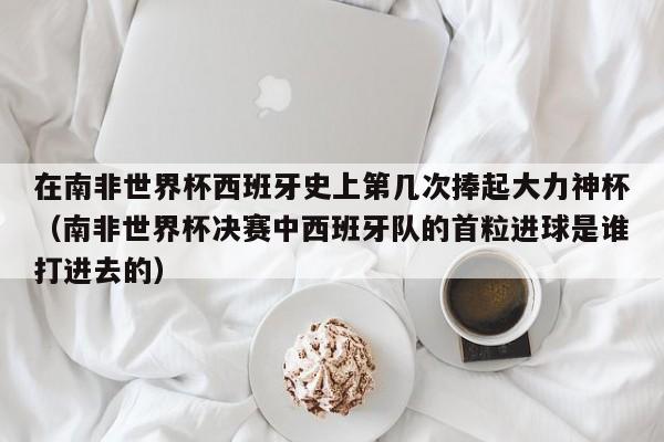 在南非世界杯西班牙史上第几次捧起大力神杯（南非世界杯决赛中西班牙队的首粒进球是谁打进去的）