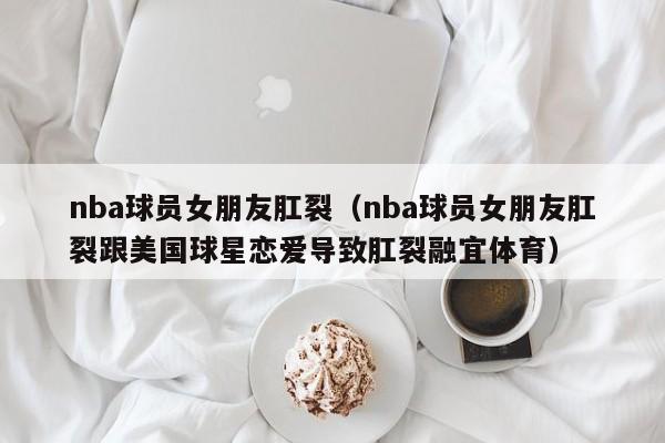 nba球员女朋友肛裂（nba球员女朋友肛裂跟美国球星恋爱导致肛裂融宜体育）