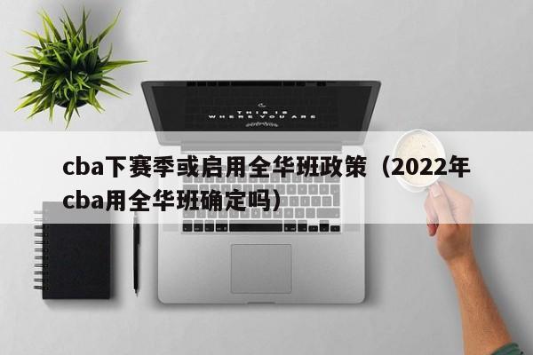 cba下赛季或启用全华班政策（2022年cba用全华班确定吗）