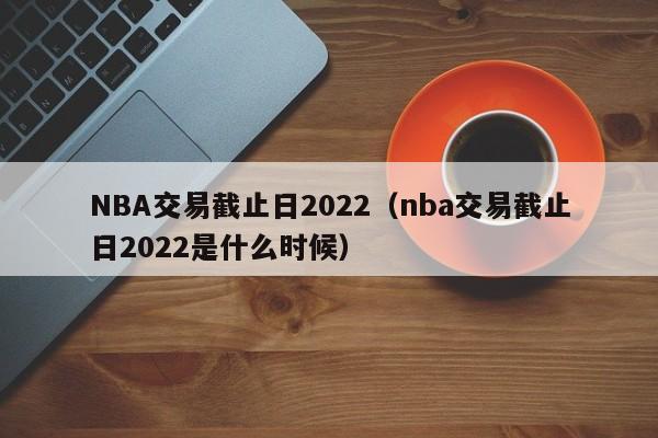 NBA交易截止日2022（nba交易截止日2022是什么时候）