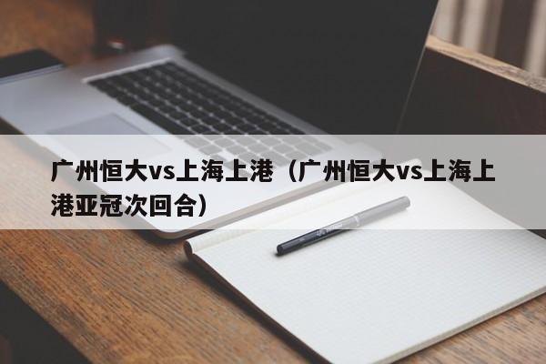 广州恒大vs上海上港（广州恒大vs上海上港亚冠次回合）