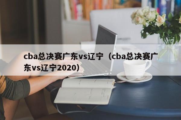 cba总决赛广东vs辽宁（cba总决赛广东vs辽宁2020）