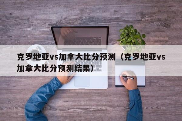 克罗地亚vs加拿大比分预测（克罗地亚vs加拿大比分预测结果）