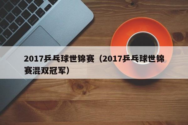 2017乒乓球世锦赛（2017乒乓球世锦赛混双冠军）