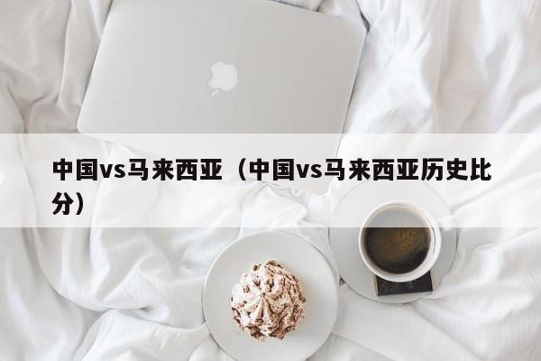 中国vs马来西亚（中国vs马来西亚历史比分）