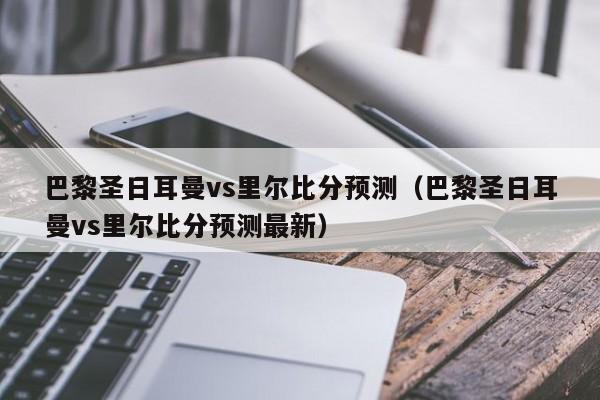 巴黎圣日耳曼vs里尔比分预测（巴黎圣日耳曼vs里尔比分预测最新）