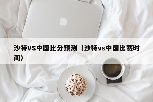 沙特VS中国比分预测（沙特vs中国比赛时间）