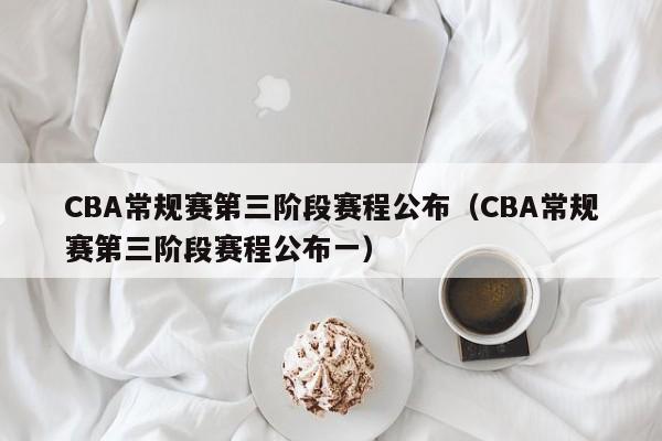 CBA常规赛第三阶段赛程公布（CBA常规赛第三阶段赛程公布一）