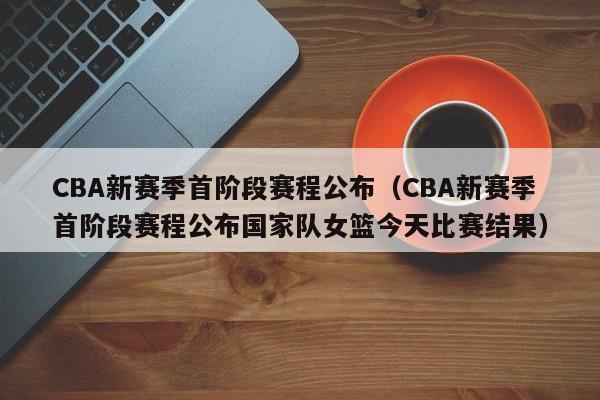 CBA新赛季首阶段赛程公布（CBA新赛季首阶段赛程公布国家队女篮今天比赛结果）