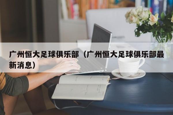 广州恒大足球俱乐部（广州恒大足球俱乐部最新消息）