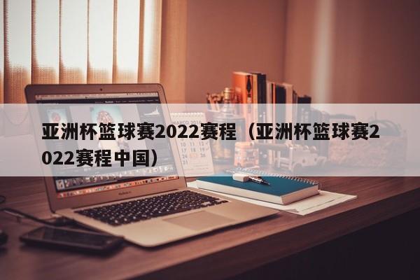 亚洲杯篮球赛2022赛程（亚洲杯篮球赛2022赛程中国）