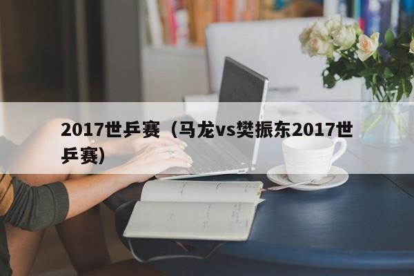 2017世乒赛（马龙vs樊振东2017世乒赛）