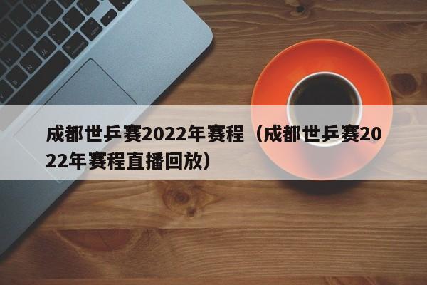 成都世乒赛2022年赛程（成都世乒赛2022年赛程直播回放）