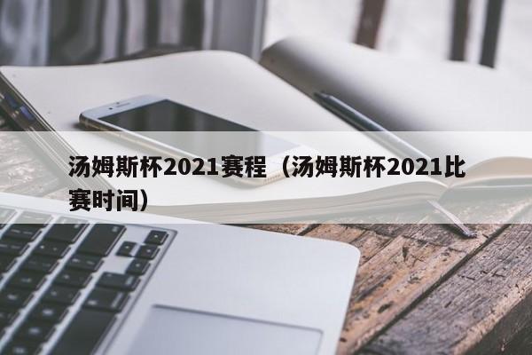 汤姆斯杯2021赛程（汤姆斯杯2021比赛时间）