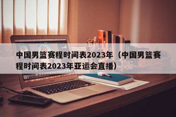 中国男篮赛程时间表2023年（中国男篮赛程时间表2023年亚运会直播）