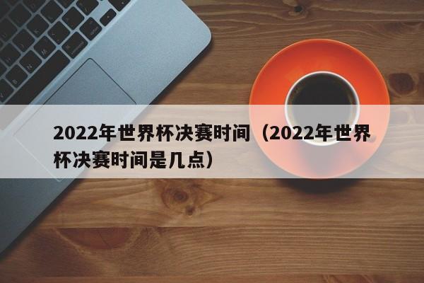 2022年世界杯决赛时间（2022年世界杯决赛时间是几点）