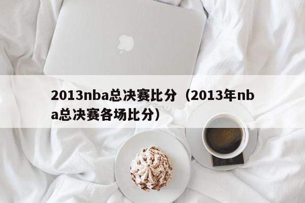 2013nba总决赛比分（2013年nba总决赛各场比分）