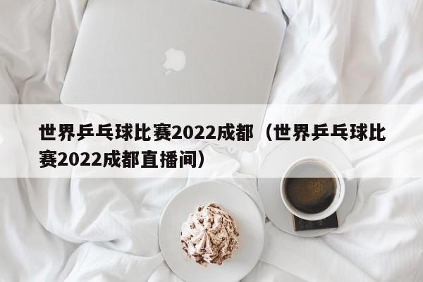 世界乒乓球比赛2022成都（世界乒乓球比赛2022成都直播间）