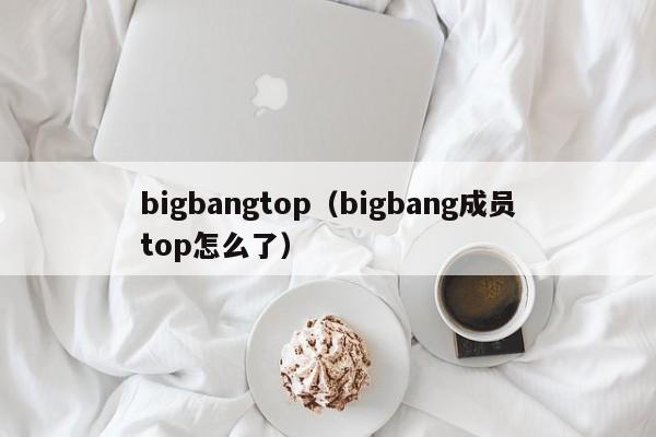 bigbangtop（bigbang成员top怎么了）