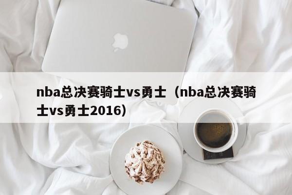 nba总决赛骑士vs勇士（nba总决赛骑士vs勇士2016）