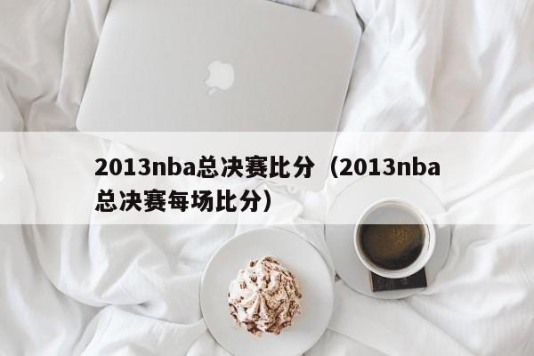 2013nba总决赛比分（2013nba总决赛每场比分）