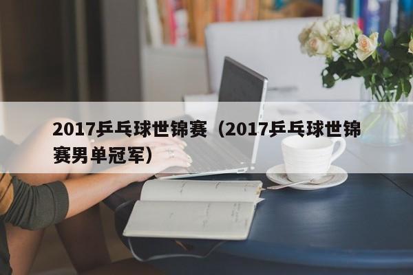 2017乒乓球世锦赛（2017乒乓球世锦赛男单冠军）