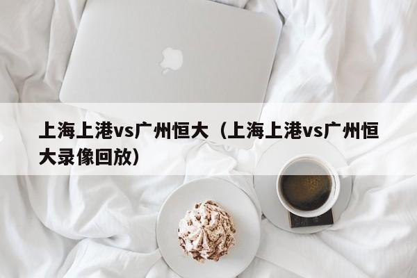 上海上港vs广州恒大（上海上港vs广州恒大录像回放）