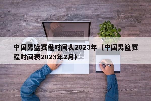 中国男篮赛程时间表2023年（中国男篮赛程时间表2023年2月）