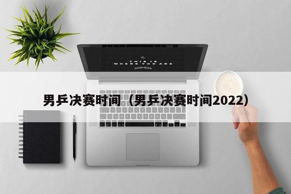 男乒决赛时间（男乒决赛时间2022）