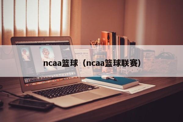 ncaa篮球（ncaa篮球联赛）