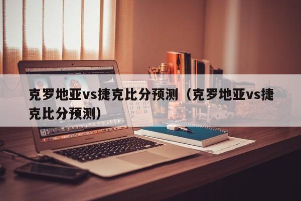 克罗地亚vs捷克比分预测（克罗地亚vs捷克比分预测）