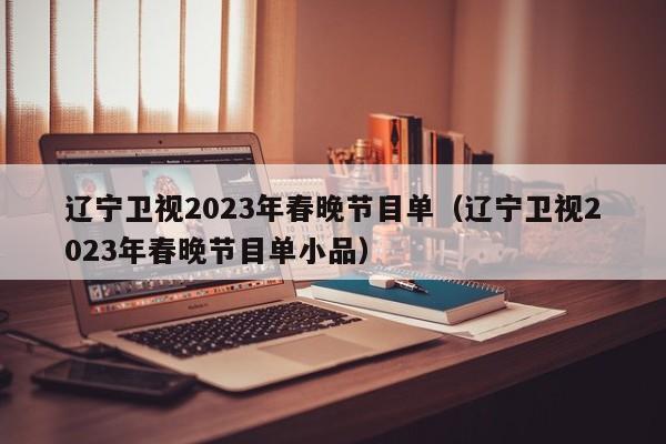 辽宁卫视2023年春晚节目单（辽宁卫视2023年春晚节目单小品）