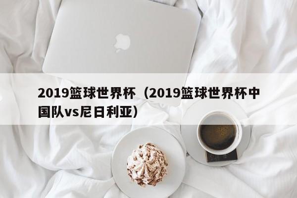 2019篮球世界杯（2019篮球世界杯中国队vs尼日利亚）