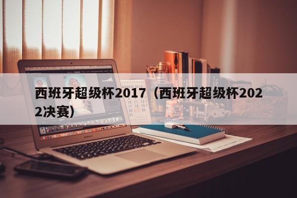 西班牙超级杯2017（西班牙超级杯2022决赛）