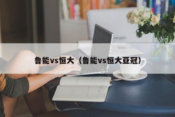 鲁能vs恒大（鲁能vs恒大亚冠）