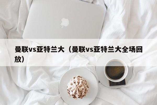 曼联vs亚特兰大（曼联vs亚特兰大全场回放）