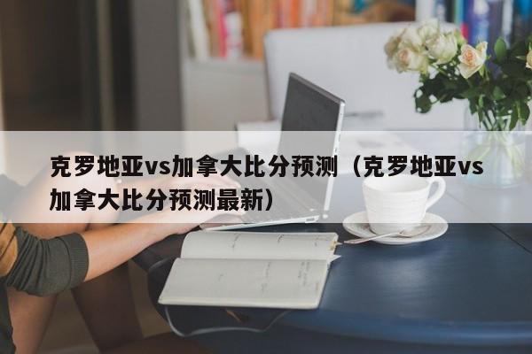 克罗地亚vs加拿大比分预测（克罗地亚vs加拿大比分预测最新）