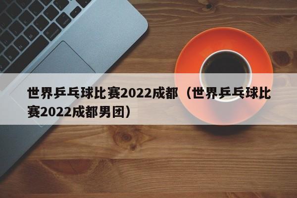 世界乒乓球比赛2022成都（世界乒乓球比赛2022成都男团）