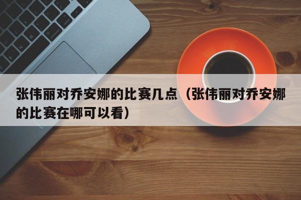 张伟丽对乔安娜的比赛几点（张伟丽对乔安娜的比赛在哪可以看）