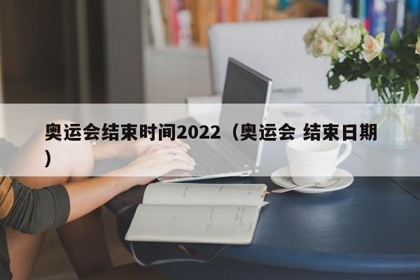 奥运会结束时间2022（奥运会 结束日期）