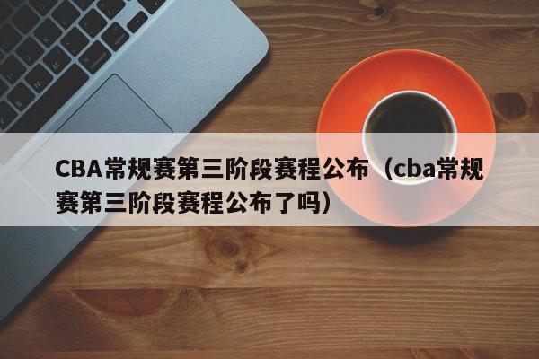 CBA常规赛第三阶段赛程公布（cba常规赛第三阶段赛程公布了吗）