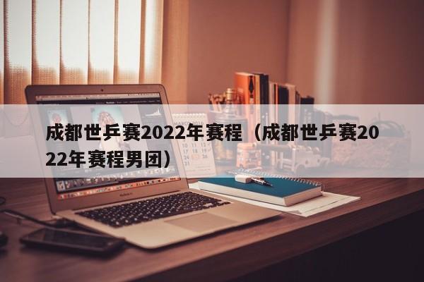 成都世乒赛2022年赛程（成都世乒赛2022年赛程男团）