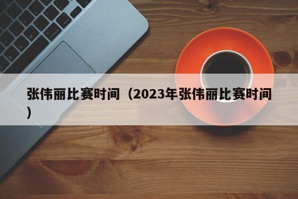 张伟丽比赛时间（2023年张伟丽比赛时间）