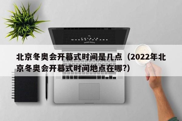 北京冬奥会开幕式时间是几点（2022年北京冬奥会开幕式时间地点在哪?）